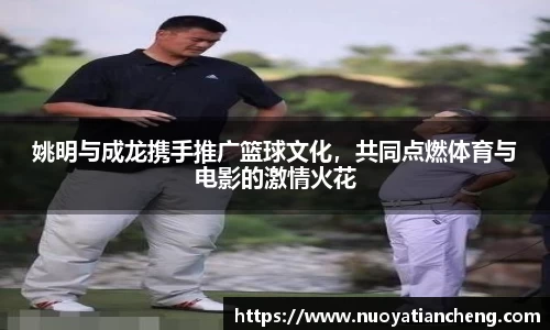 姚明与成龙携手推广篮球文化，共同点燃体育与电影的激情火花